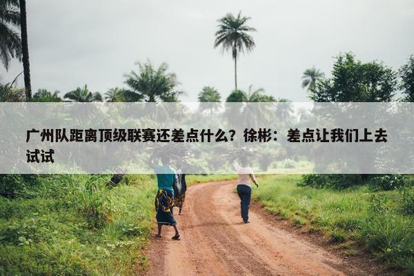 广州队距离顶级联赛还差点什么？徐彬：差点让我们上去试试