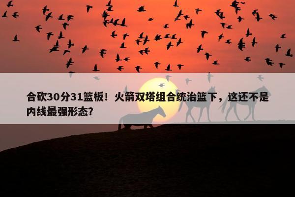 合砍30分31篮板！火箭双塔组合统治篮下，这还不是内线最强形态？