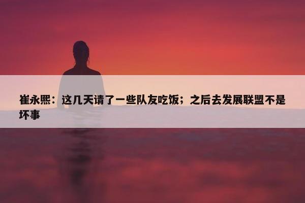 崔永熙：这几天请了一些队友吃饭；之后去发展联盟不是坏事