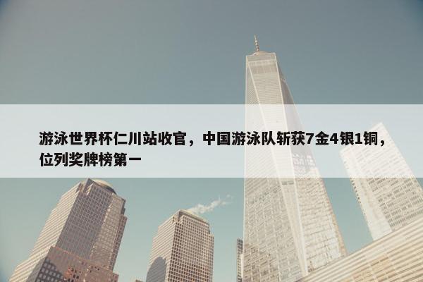 游泳世界杯仁川站收官，中国游泳队斩获7金4银1铜，位列奖牌榜第一