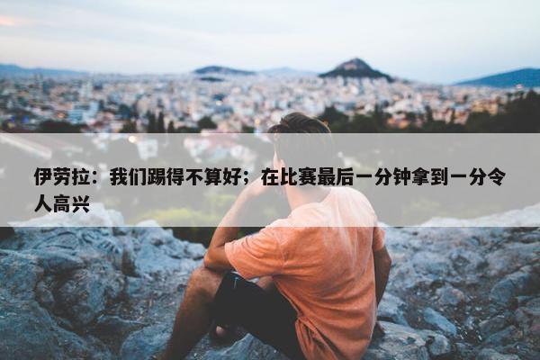 伊劳拉：我们踢得不算好；在比赛最后一分钟拿到一分令人高兴