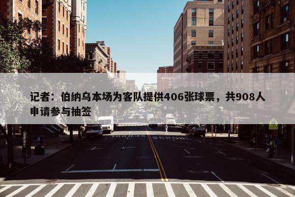 记者：伯纳乌本场为客队提供406张球票，共908人申请参与抽签