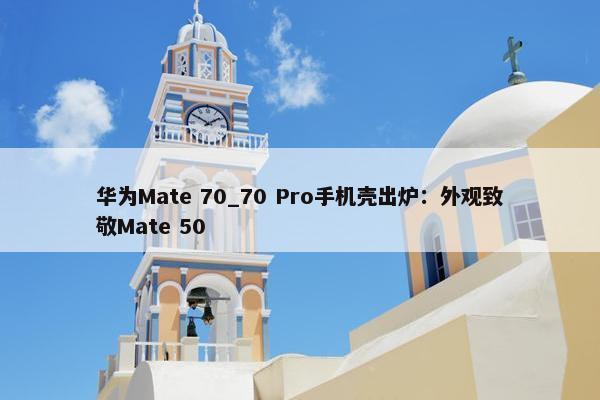 华为Mate 70_70 Pro手机壳出炉：外观致敬Mate 50