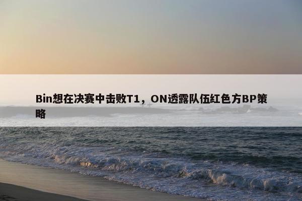 Bin想在决赛中击败T1，ON透露队伍红色方BP策略