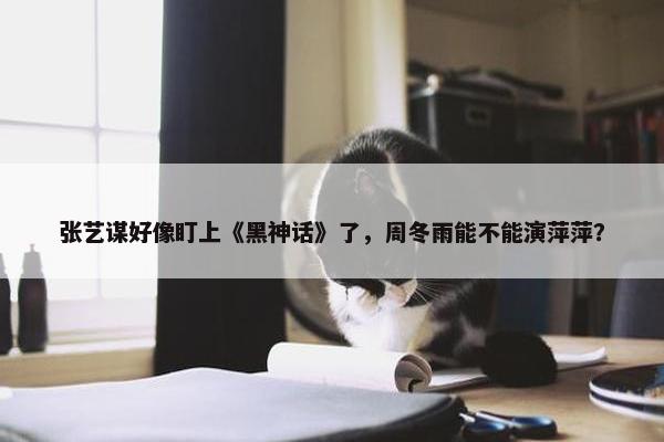 张艺谋好像盯上《黑神话》了，周冬雨能不能演萍萍？