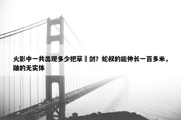 火影中一共出现多少把草薙剑？蛇叔的能伸长一百多米，鼬的无实体