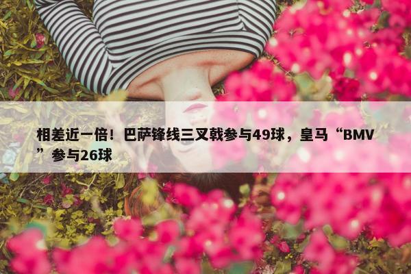 相差近一倍！巴萨锋线三叉戟参与49球，皇马“BMV”参与26球