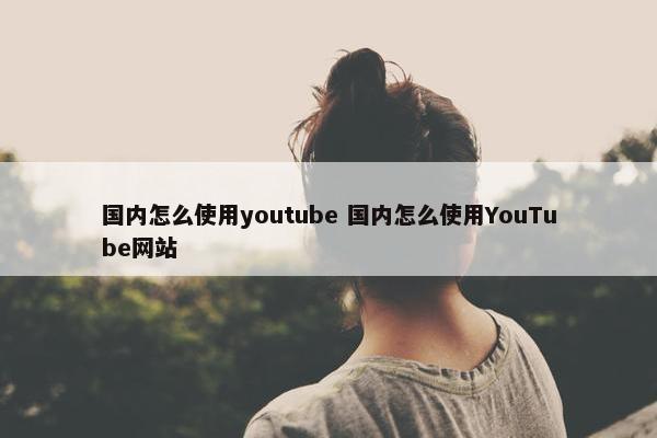 国内怎么使用youtube 国内怎么使用YouTube网站