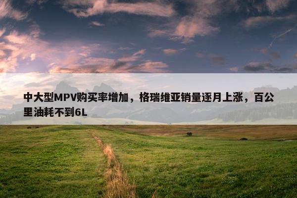 中大型MPV购买率增加，格瑞维亚销量逐月上涨，百公里油耗不到6L