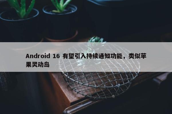 Android 16 有望引入持续通知功能，类似苹果灵动岛