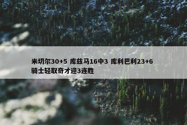 米切尔30+5 库兹马16中3 库利巴利23+6 骑士轻取奇才迎3连胜