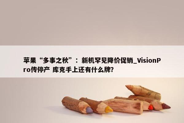 苹果“多事之秋”：新机罕见降价促销_VisionPro传停产 库克手上还有什么牌？