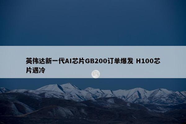 英伟达新一代AI芯片GB200订单爆发 H100芯片遇冷