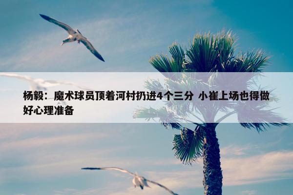 杨毅：魔术球员顶着河村扔进4个三分 小崔上场也得做好心理准备