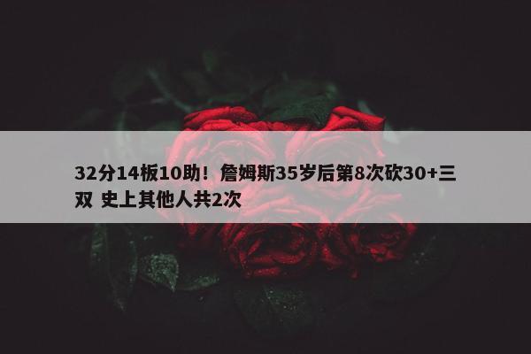 32分14板10助！詹姆斯35岁后第8次砍30+三双 史上其他人共2次