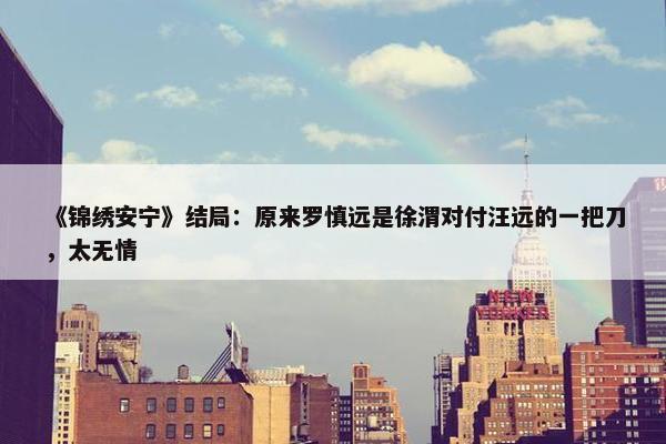 《锦绣安宁》结局：原来罗慎远是徐渭对付汪远的一把刀，太无情