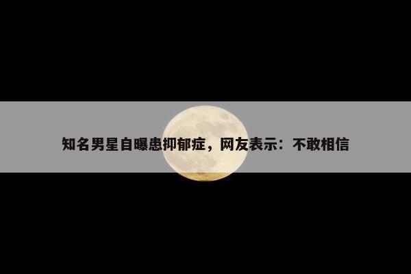 知名男星自曝患抑郁症，网友表示：不敢相信