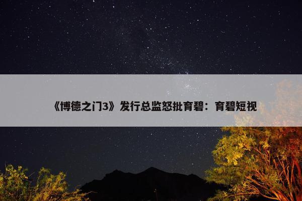 《博德之门3》发行总监怒批育碧：育碧短视