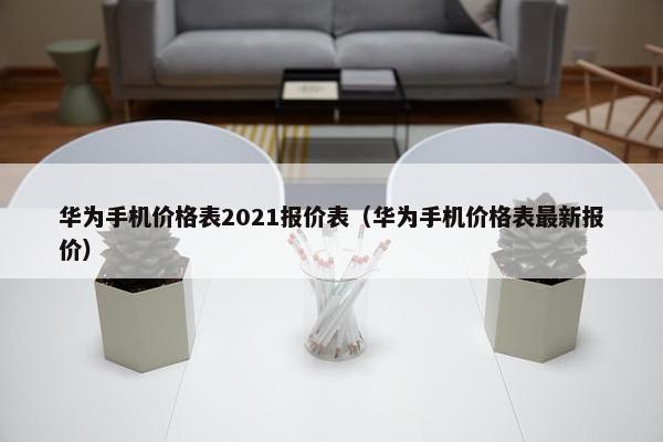 华为手机价格表2021报价表（华为手机价格表最新报价）