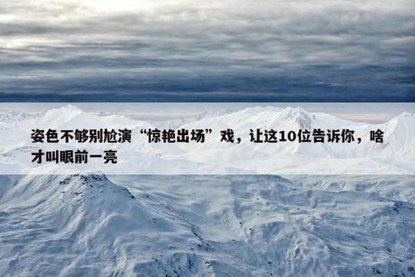 姿色不够别尬演“惊艳出场”戏，让这10位告诉你，啥才叫眼前一亮