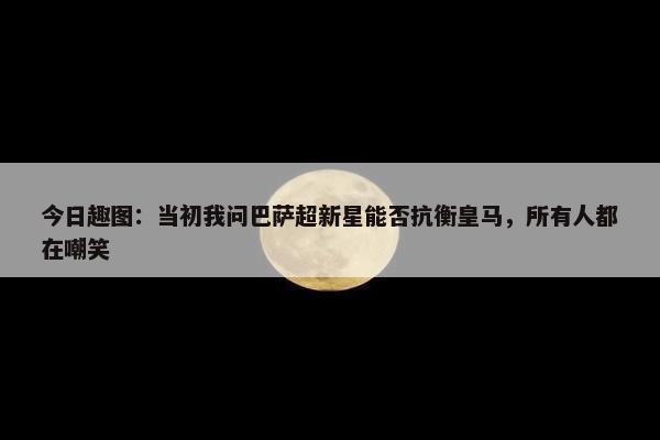 今日趣图：当初我问巴萨超新星能否抗衡皇马，所有人都在嘲笑