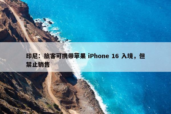 印尼：旅客可携带苹果 iPhone 16 入境，但禁止销售