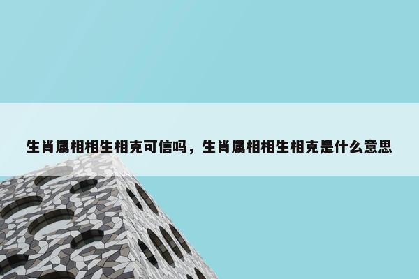 生肖属相相生相克可信吗，生肖属相相生相克是什么意思