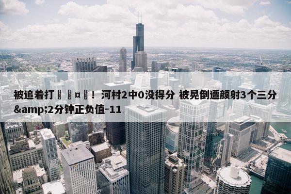 被追着打🤕！河村2中0没得分 被晃倒遭颜射3个三分&2分钟正负值-11