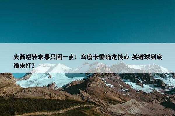 火箭逆转未果只因一点！乌度卡需确定核心 关键球到底谁来打？