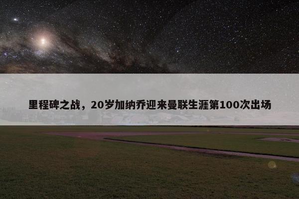 里程碑之战，20岁加纳乔迎来曼联生涯第100次出场