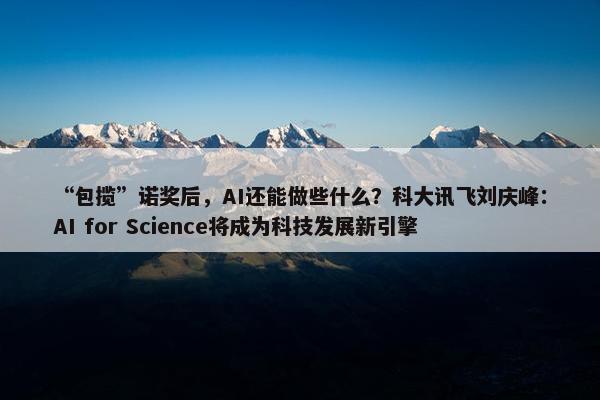 “包揽”诺奖后，AI还能做些什么？科大讯飞刘庆峰：AI for Science将成为科技发展新引擎