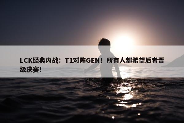 LCK经典内战：T1对阵GEN！所有人都希望后者晋级决赛！