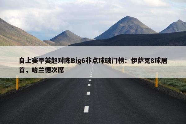 自上赛季英超对阵Big6非点球破门榜：伊萨克8球居首，哈兰德次席