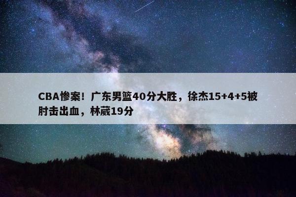 CBA惨案！广东男篮40分大胜，徐杰15+4+5被肘击出血，林葳19分