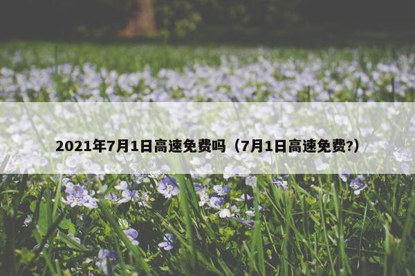 2021年7月1日高速免费吗（7月1日高速免费?）