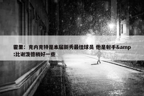 霍里：克内克特是本届新秀最佳球员 他是射手&比谢泼德稍好一些