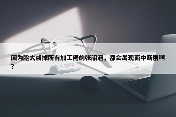 因为脸大戒掉所有加工糖的张韶涵，都会出现面中断层啊？