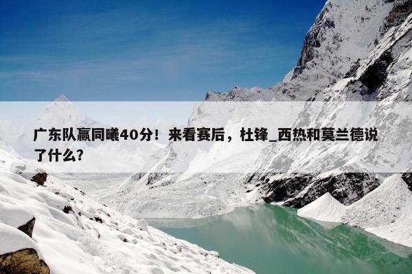 广东队赢同曦40分！来看赛后，杜锋_西热和莫兰德说了什么？