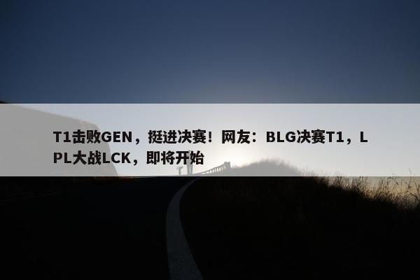 T1击败GEN，挺进决赛！网友：BLG决赛T1，LPL大战LCK，即将开始