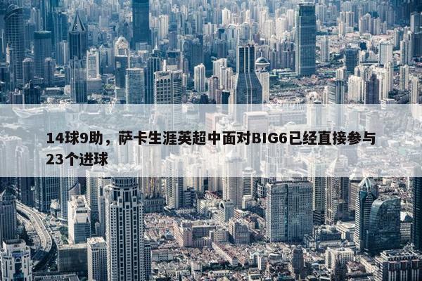 14球9助，萨卡生涯英超中面对BIG6已经直接参与23个进球