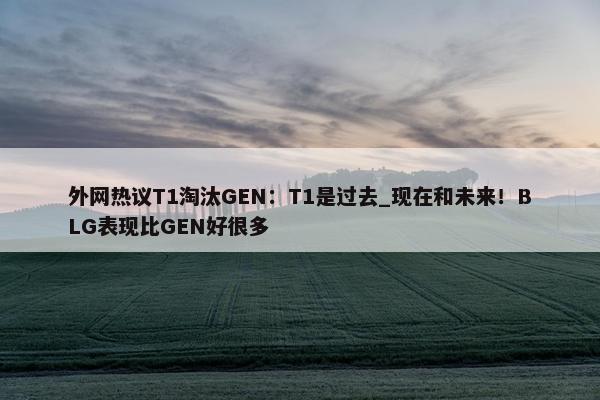 外网热议T1淘汰GEN：T1是过去_现在和未来！BLG表现比GEN好很多