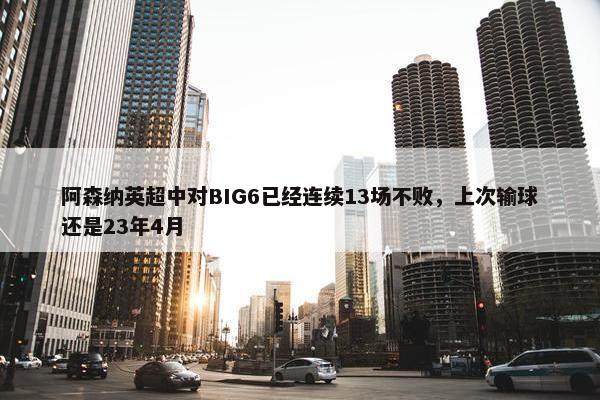 阿森纳英超中对BIG6已经连续13场不败，上次输球还是23年4月