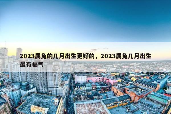 2023属兔的几月出生更好的，2023属兔几月出生最有福气