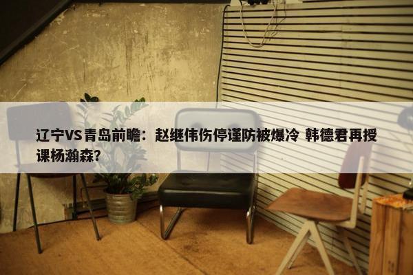 辽宁VS青岛前瞻：赵继伟伤停谨防被爆冷 韩德君再授课杨瀚森？