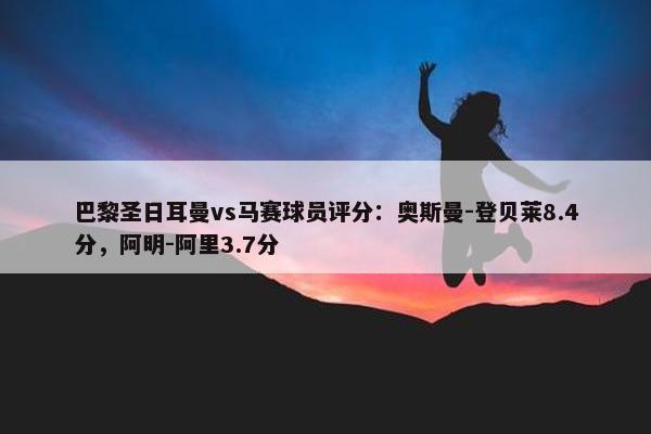 巴黎圣日耳曼vs马赛球员评分：奥斯曼-登贝莱8.4分，阿明-阿里3.7分