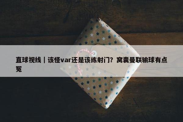 直球视线｜该怪var还是该练射门？窝囊曼联输球有点冤