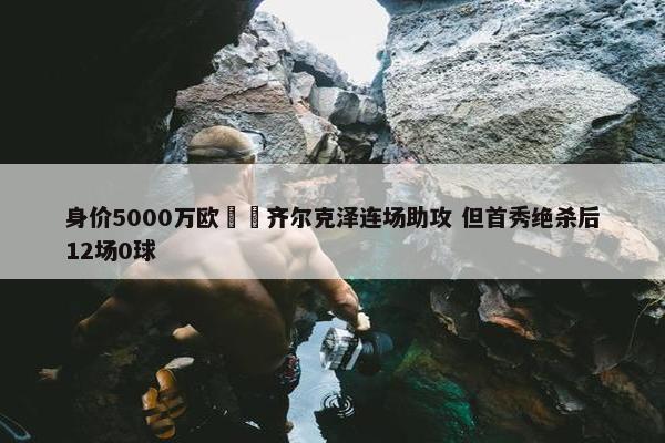 身价5000万欧‍️齐尔克泽连场助攻 但首秀绝杀后12场0球