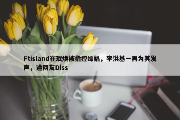 Ftisland崔珉焕被指控嫖娼，李洪基一再为其发声，遭网友Diss