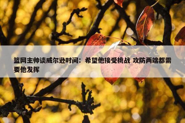 篮网主帅谈威尔逊时间：希望他接受挑战 攻防两端都需要他发挥