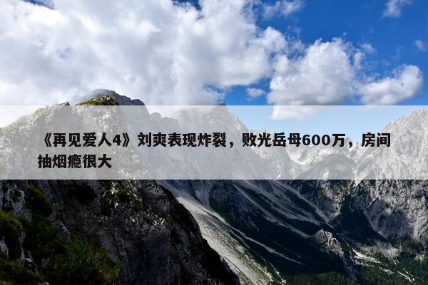 《再见爱人4》刘爽表现炸裂，败光岳母600万，房间抽烟瘾很大